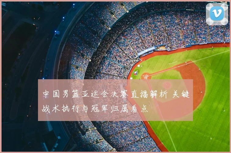 中国男篮亚运会决赛直播解析 关键战术执行与冠军归属看点