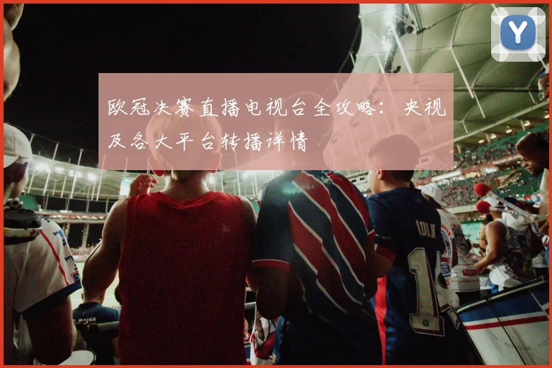 欧冠决赛直播电视台全攻略：央视及各大平台转播详情