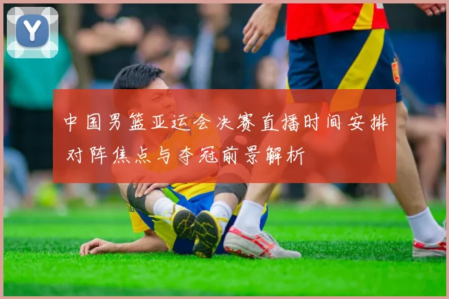 中国男篮亚运会决赛直播时间安排 对阵焦点与夺冠前景解析