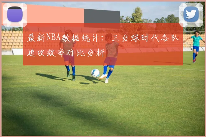 最新NBA数据统计：三分球时代各队进攻效率对比分析