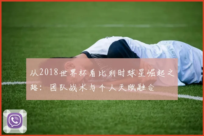 从2018世界杯看比利时球星崛起之路:团队战术与个人天赋融合