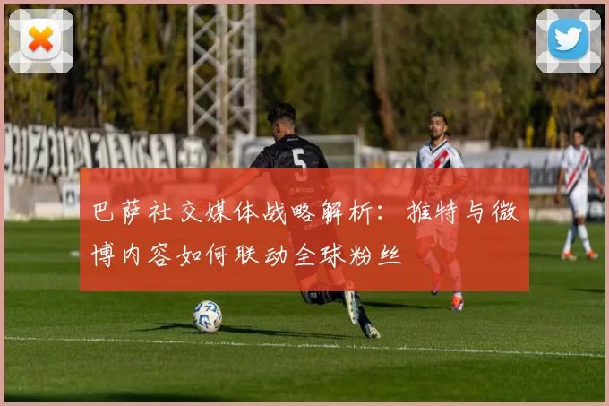 巴萨社交媒体战略解析：推特与微博内容如何联动全球粉丝