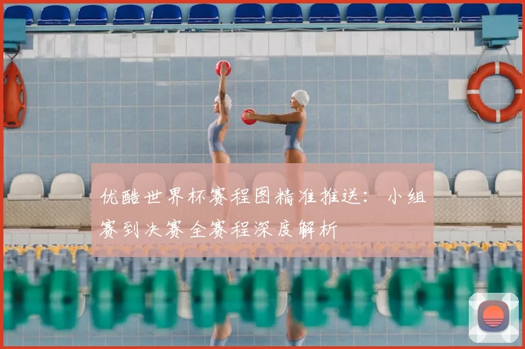 优酷世界杯赛程图精准推送：小组赛到决赛全赛程深度解析