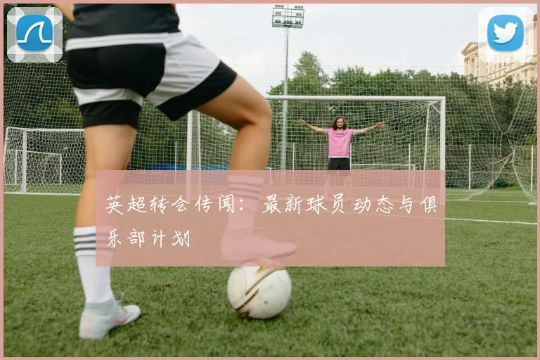 英超转会传闻：最新球员动态与俱乐部计划