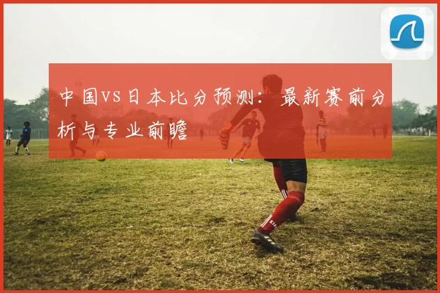 中国vs日本比分预测：最新赛前分析与专业前瞻
