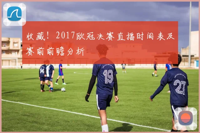 收藏!2017欧冠决赛直播时间表及赛前前瞻分析