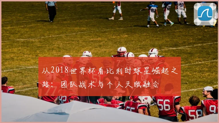 从2018世界杯看比利时球星崛起之路:团队战术与个人天赋融合