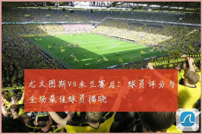 尤文图斯vs米兰赛后：球员评分与全场最佳球员揭晓