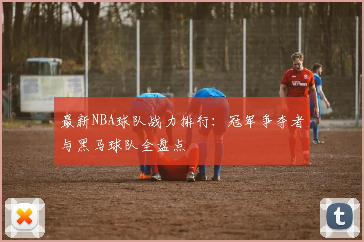 最新NBA球队战力排行:冠军争夺者与黑马球队全盘点