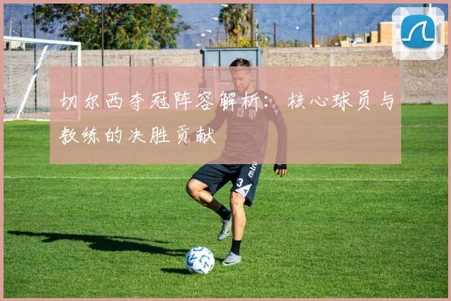 切尔西夺冠阵容解析：核心球员与教练的决胜贡献