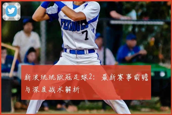 新浪玩玩欧冠足球2：最新赛事前瞻与深度战术解析