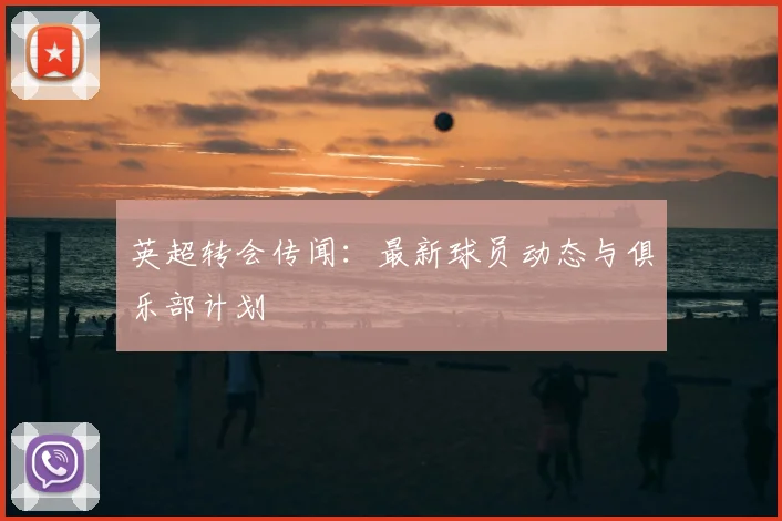 英超转会传闻：最新球员动态与俱乐部计划