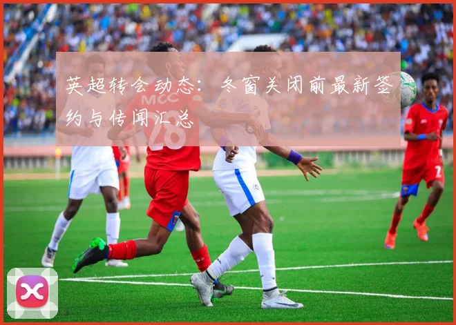 英超转会动态：冬窗关闭前最新签约与传闻汇总