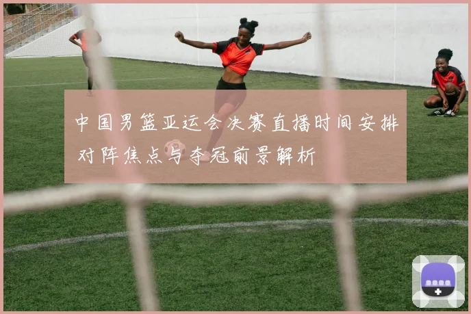 中国男篮亚运会决赛直播时间安排 对阵焦点与夺冠前景解析