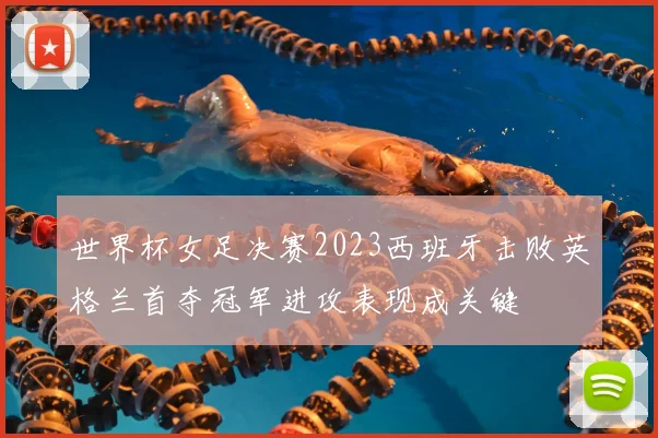 世界杯女足决赛2023西班牙击败英格兰首夺冠军进攻表现成关键