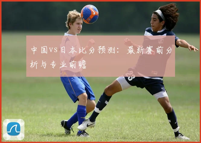 中国vs日本比分预测：最新赛前分析与专业前瞻