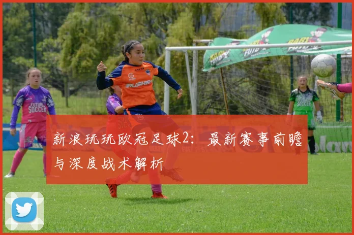 新浪玩玩欧冠足球2：最新赛事前瞻与深度战术解析