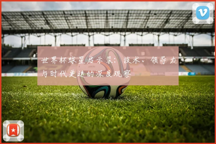 世界杯球星启示录：技术、领导力与时代更迭的深度观察