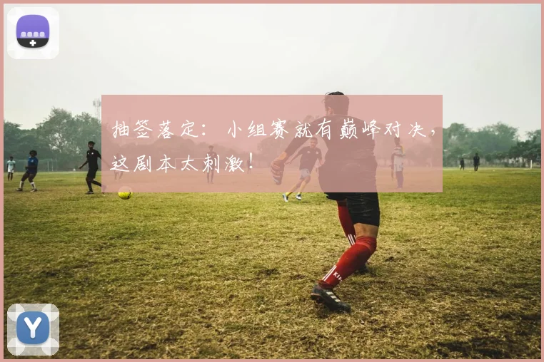 抽签落定：小组赛就有巅峰对决，这剧本太刺激！