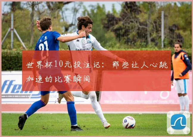 世界杯10元投注记：那些让人心跳加速的比赛瞬间