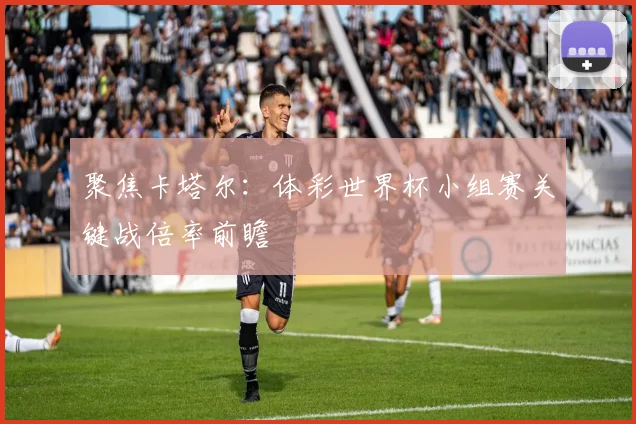聚焦卡塔尔：体彩世界杯小组赛关键战倍率前瞻