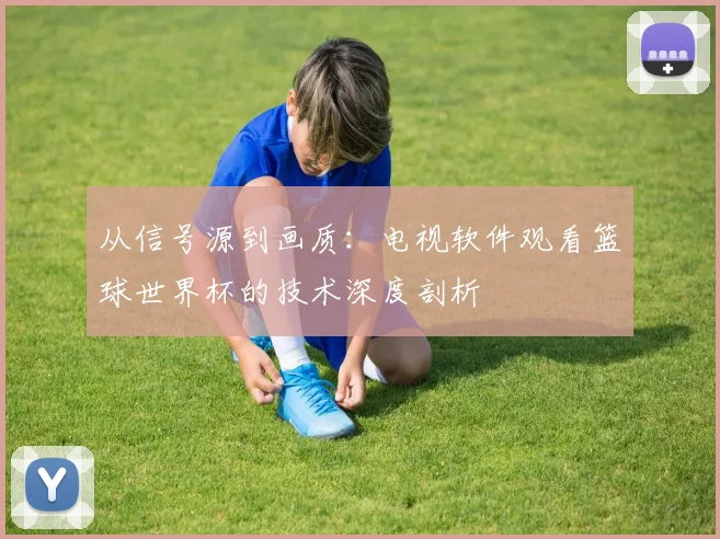 从信号源到画质：电视软件观看篮球世界杯的技术深度剖析