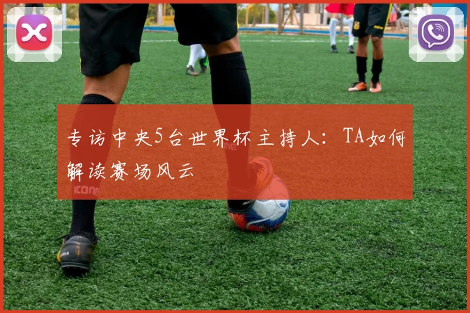 专访中央5台世界杯主持人：TA如何解读赛场风云