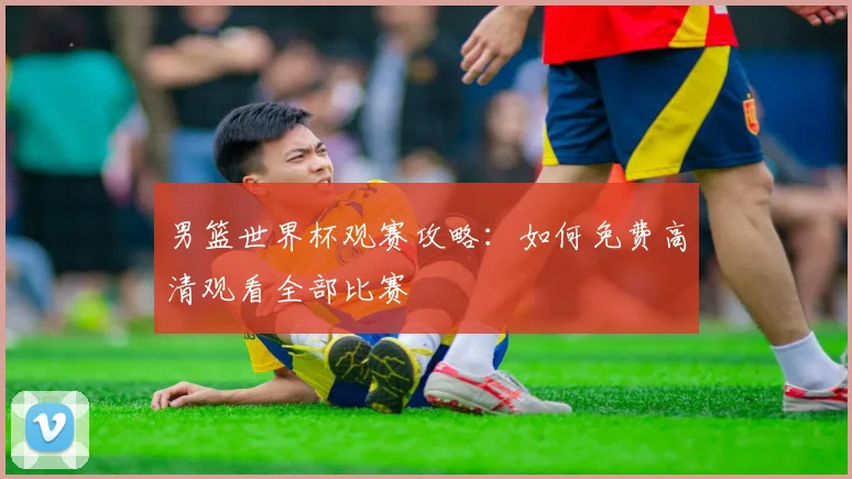 男篮世界杯观赛攻略:如何免费高清观看全部比赛