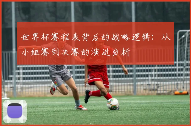 世界杯赛程表背后的战略逻辑:从小组赛到决赛的演进分析
