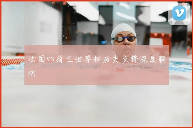 法国vs荷兰世界杯历史交锋深度解析