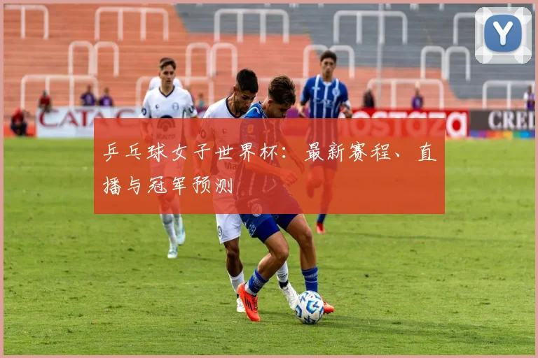 乒乓球女子世界杯：最新赛程、直播与冠军预测
