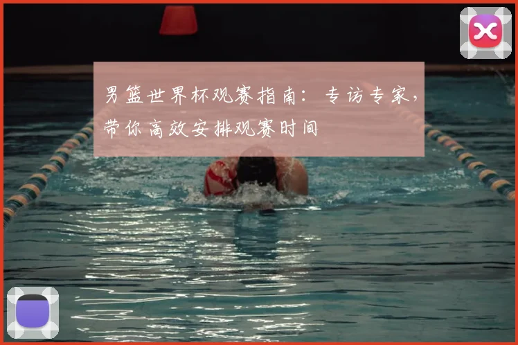 男篮世界杯观赛指南:专访专家,带你高效安排观赛时间