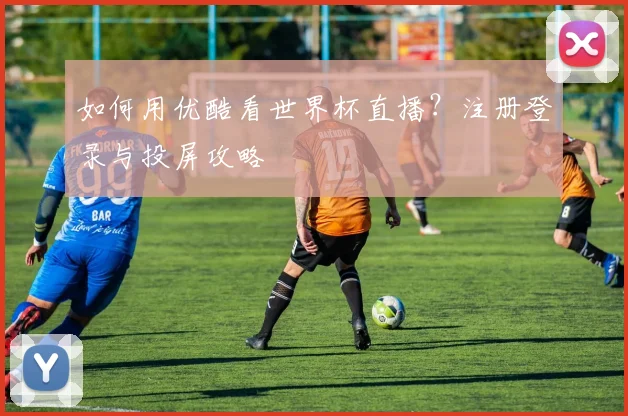 如何用优酷看世界杯直播？注册登录与投屏攻略