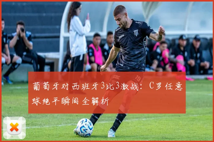 葡萄牙对西班牙3比3激战:C罗任意球绝平瞬间全解析