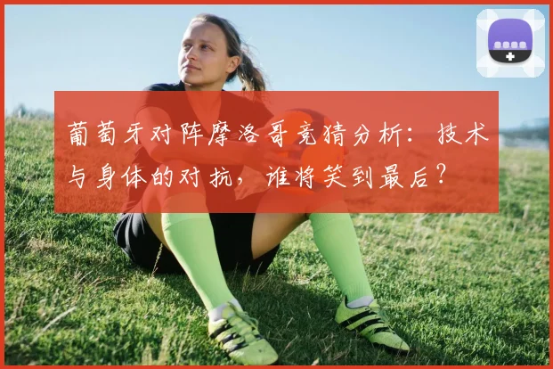 葡萄牙对阵摩洛哥竞猜分析:技术与身体的对抗,谁将笑到最后?