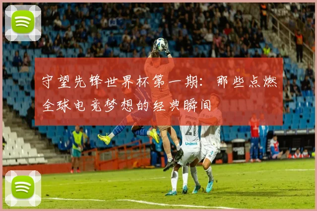 守望先锋世界杯第一期：那些点燃全球电竞梦想的经典瞬间