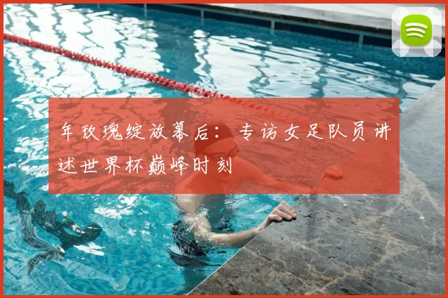年玫瑰绽放幕后:专访女足队员讲述世界杯巅峰时刻