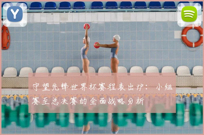 守望先锋世界杯赛程表出炉：小组赛至总决赛的全面战略分析