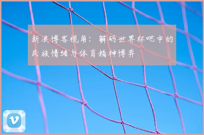 新浪博客视角：解码世界杯吧中的民族情绪与体育精神博弈