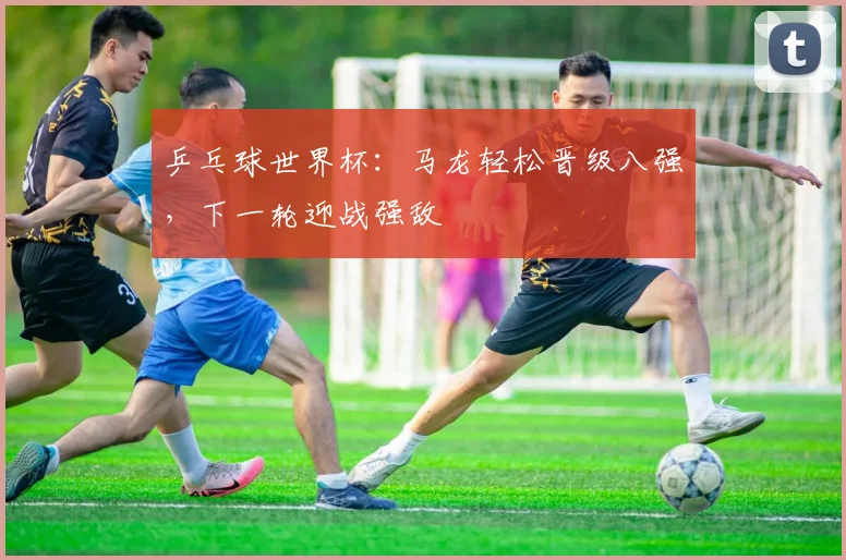 乒乓球世界杯：马龙轻松晋级八强，下一轮迎战强敌