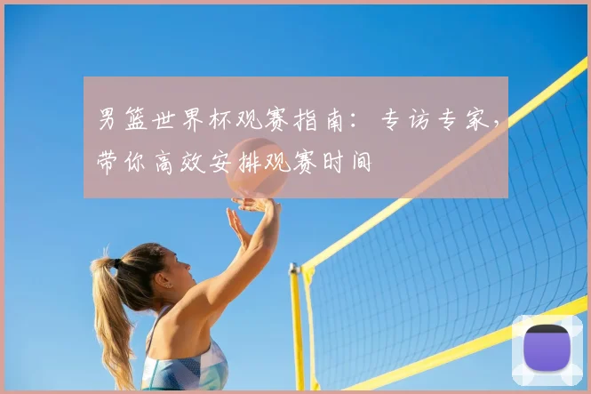 男篮世界杯观赛指南:专访专家,带你高效安排观赛时间