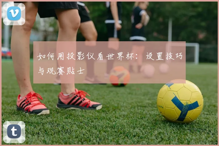 如何用投影仪看世界杯：设置技巧与观赛贴士