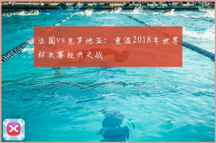 法国vs克罗地亚：重温2018年世界杯决赛经典之战