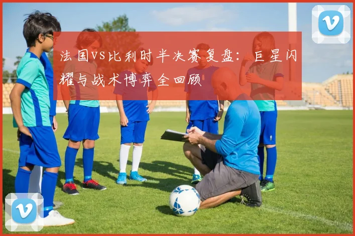 法国vs比利时半决赛复盘：巨星闪耀与战术博弈全回顾