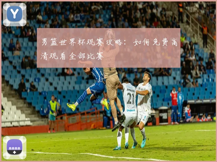 男篮世界杯观赛攻略：如何免费高清观看全部比赛