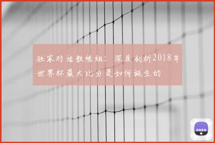 独家对话教练组:深度剖析2018年世界杯最大比分是如何诞生的