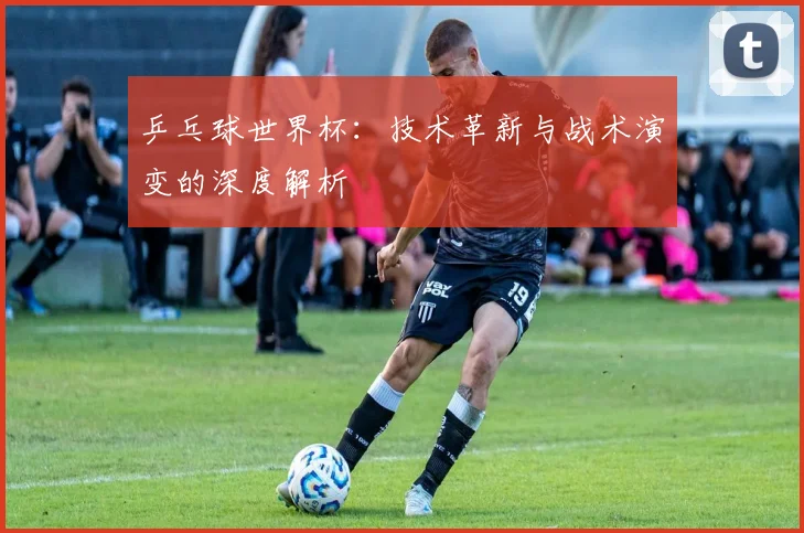 乒乓球世界杯：技术革新与战术演变的深度解析